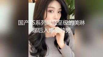 国产TS系列风骚至极的美琳娜后入爆啪帅男