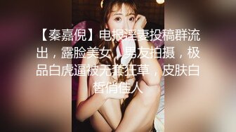 【秦嘉倪】电报淫妻投稿群流出，露脸美女，男友拍摄，极品白虎逼被无套狂草，皮肤白皙俏佳人