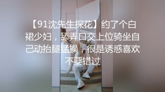 【91沈先生探花】约了个白裙少妇，舔弄口交上位骑坐自己动抬腿猛操，很是诱惑喜欢不要错过