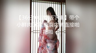 【36分钟完整版下集】带个小鲜肉回家,撕裂内裤直接啪啪啪