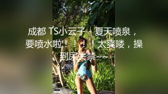 成都 TS小云子 - 夏天喷泉，要喷水啦！！！！太爽喽，操到尿失禁~~