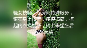 骚女技师，小房间特殊服务，骑在身上按摩，摸摸搞搞，撩起内衣摸奶子，骑上来猛坐后入2K高清