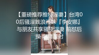 【重磅推荐推特淫妻】台湾00后骚淫贱浪淫妹『李安娜』与朋友共享骚货淫妻 前怼后操 爆精颜射