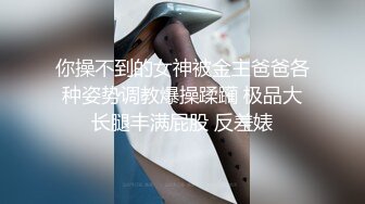 你操不到的女神被金主爸爸各种姿势调教爆操蹂躏 极品大长腿丰满屁股 反差婊