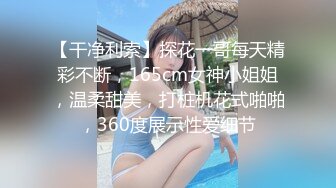 【干净利索】探花一哥每天精彩不断，165cm女神小姐姐，温柔甜美，打桩机花式啪啪，360度展示性爱细节