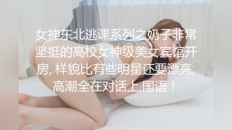 女神东北逃课系列之奶子非常坚挺的高校女神级美女宾馆开房, 样貌比有些明星还要漂亮,高潮全在对话上,国语！