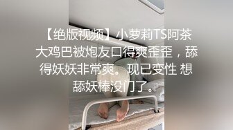 【绝版视频】小萝莉TS阿茶大鸡巴被炮友口得爽歪歪，舔得妖妖非常爽。现已变性 想舔妖棒没门了。