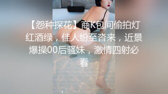 【怨种探花】商K包间偷拍灯红酒绿，佳人纷至沓来，近景爆操00后骚妹，激情四射必看