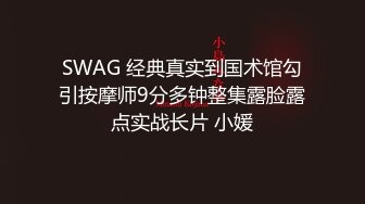 SWAG 经典真实到国术馆勾引按摩师9分多钟整集露脸露点实战长片 小媛