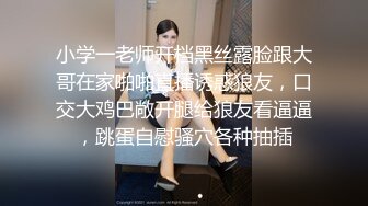 小学一老师开档黑丝露脸跟大哥在家啪啪直播诱惑狼友，口交大鸡巴敞开腿给狼友看逼逼，跳蛋自慰骚穴各种抽插