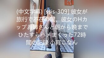 (中文字幕) [ssis-309] 彼女が旅行で不在の間、彼女のHカップお姉さんと朝から晩までひたすらハメまくった72時間の記録 小宵こなん