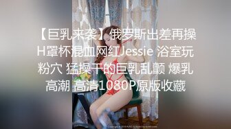 【巨乳来袭】俄罗斯出差再操H罩杯混血网红Jessie 浴室玩粉穴 猛操干的巨乳乱颤 爆乳高潮 高清1080P原版收藏