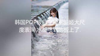 韩国POP极品主播主韶姬大尺度表演 水都喷到地板上了.