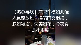 【鸭总寻欢】兼职车模如此佳人岂能放过，换装口交继续，肤如凝脂，貌美如花，今夜真是不虚度