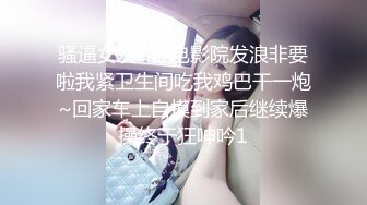 骚逼女友~在电影院发浪非要啦我紧卫生间吃我鸡巴干一炮~回家车上自摸到家后继续爆操终于狂呻吟1