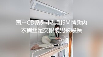 国产CD系列小甜甜SM情趣内衣黑丝足交眼镜男被爆操