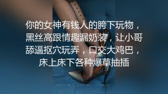 你的女神有钱人的胯下玩物，黑丝高跟情趣漏奶装，让小哥舔逼抠穴玩弄，口交大鸡巴，床上床下各种爆草抽插