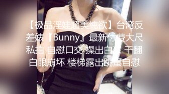 【极品淫娃超美纯欲】台湾反差婊『Bunny』最新付费大尺私拍 自慰口交 操出白浆 干翻白眼崩坏 楼梯露出跳蛋自慰