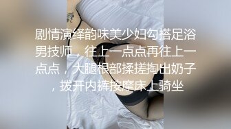 剧情演绎韵味美少妇勾搭足浴男技师，往上一点点再往上一点点，大腿根部揉搓掏出奶子，拨开内裤按摩床上骑坐