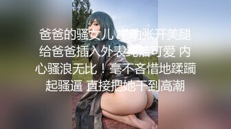 爸爸的骚女儿 主动张开美腿给爸爸插入外表纯洁可爱 内心骚浪无比！毫不吝惜地蹂躏起骚逼 直接把她干到高潮