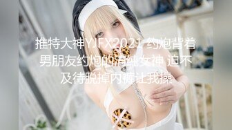 推特大神YJFX2021 约炮背着男朋友约炮的清纯女神 迫不及待脱掉内裤让我操