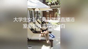 大学生女孩与男友微信直播浴室爱爱骚逼淫荡对白