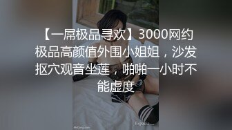 【一屌极品寻欢】3000网约极品高颜值外围小姐姐，沙发抠穴观音坐莲，啪啪一小时不能虚度