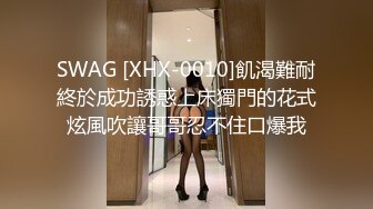 SWAG [XHX-0010]飢渴難耐終於成功誘惑上床獨門的花式炫風吹讓哥哥忍不住口爆我