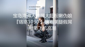 宝岛湾湾人美屌大超粉嫩伪娘 『珞珞1030 』旗袍美腿假屌慰菊飞机高潮