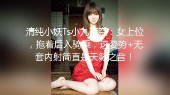 清纯小妖Ts小九奈奈：女上位，抱着后入骑乘，这姿势+无套内射简直是天籁之音！