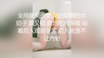 全网最美少女 又白幼嫩的大奶子 圆又挺 跪地吃鸡深喉 站着后入观音坐莲 后入就是不让内射