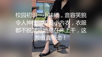 校园初识一小妹纸，音容笑貌令人神往，可爱小内衣，衣服都不脱就把她摁在床上干，这颜值真带劲！