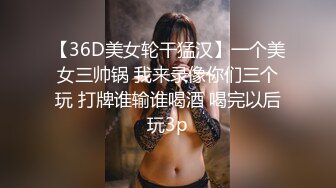 【36D美女轮干猛汉】一个美女三帅锅 我来录像你们三个玩 打牌谁输谁喝酒 喝完以后玩3p