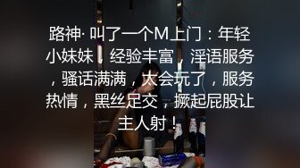 路神· 叫了一个M上门：年轻小妹妹，经验丰富，淫语服务，骚话满满，太会玩了，服务热情，黑丝足交，撅起屁股让主人射！