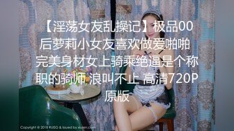 【淫荡女友乱操记】极品00后萝莉小女友喜欢做爱啪啪 完美身材女上骑乘绝逼是个称职的骑师 浪叫不止 高清720P原版