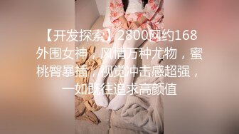 【开发探索】2800网约168外围女神，风情万种尤物，蜜桃臀暴插，视觉冲击感超强，一如既往追求高颜值