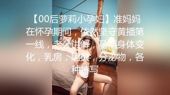 【00后萝莉小孕妇】准妈妈在怀孕期间，依然坚守黄播第一线，老公讲解，孕期身体变化，乳房，阴道，分泌物，各种特写