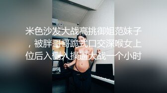 米色沙发大战高挑御姐范妹子，被胖哥哥跪式口交深喉女上位后入侧入操逼大战一个小时