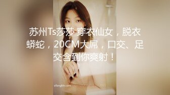 苏州Ts莎莎 穿衣仙女，脱衣蟒蛇，20CM大屌，口交、足交含到你爽射！