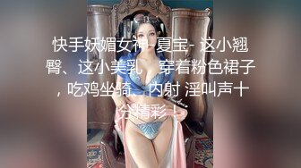 快手妖媚女神-夏宝- 这小翘臀、这小美乳，穿着粉色裙子，吃鸡坐骑、内射 淫叫声十分精彩！