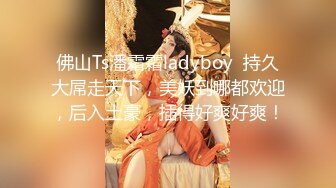 佛山Ts潘霜霜ladyboy  持久大屌走天下，美妖到哪都欢迎，后入土豪，插得好爽好爽！