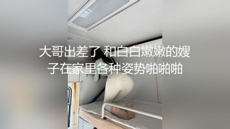 大哥出差了 和白白嫩嫩的嫂子在家里各种姿势啪啪啪