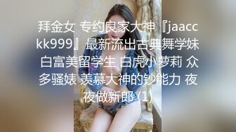 拜金女 专约良家大神『jaacckk999』最新流出古典舞学妹 白富美留学生 白虎小萝莉 众多骚婊 羡慕大神的钞能力 夜夜做新郎 (1)