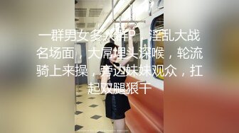 一群男女多人群P，淫乱大战名场面，大屌埋头深喉，轮流骑上来操，旁边妹妹观众，扛起双腿狠干