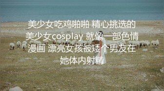 美少女吃鸡啪啪 精心挑选的美少女cosplay 就像一部色情漫画 漂亮女孩被矮个男友在她体内射精