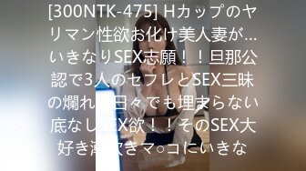 [300NTK-475] Hカップのヤリマン性欲お化け美人妻が…いきなりSEX志願！！旦那公認で3人のセフレとSEX三昧の爛れた日々でも埋まらない底なしSEX欲！！そのSEX大好き潮吹きマ○コにいきな