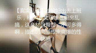 【真实乱伦】趁媳妇出去上班乐，和54岁丈母娘在厨房乱搞，这身材这臀部，不可多得啊，撞击的肉感传来爽爆的性快感！