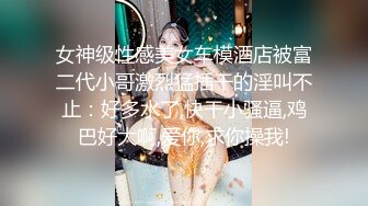 女神级性感美女车模酒店被富二代小哥激烈猛插干的淫叫不止：好多水了,快干小骚逼,鸡巴好大啊,爱你,求你操我!