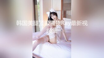 韩国美腿顶级骚货Ray最新视频集