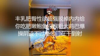 丰乳肥臀性欲超强脱掉内内给你吃肥嫩鲍鱼深喉粗大鸡巴爆操阴道不过瘾后门在干到射